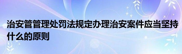 治安管管理处罚法规定办理治安案件应当坚持什么的原则