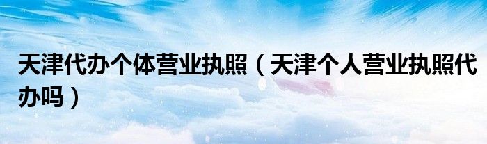 天津代办个体营业执照（天津个人营业执照代办吗）