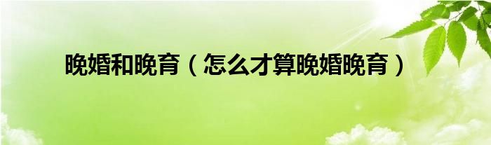 晚婚和晚育（怎么才算晚婚晚育）