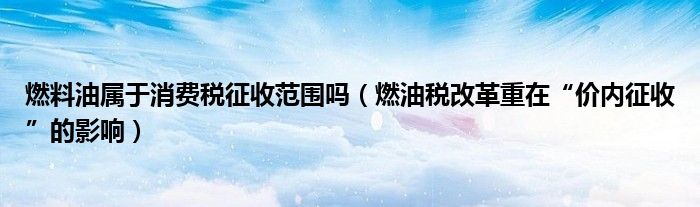 燃料油属于消费税征收范围吗（燃油税改革重在“价内征收”的影响）