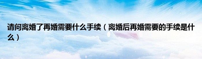请问离婚了再婚需要什么手续（离婚后再婚需要的手续是什么）