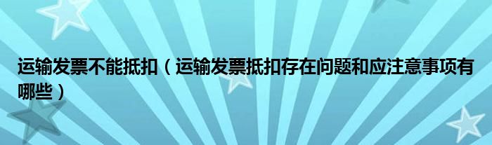 运输发票不能抵扣（运输发票抵扣存在问题和应注意事项有哪些）