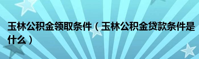 玉林公积金领取条件（玉林公积金贷款条件是什么）