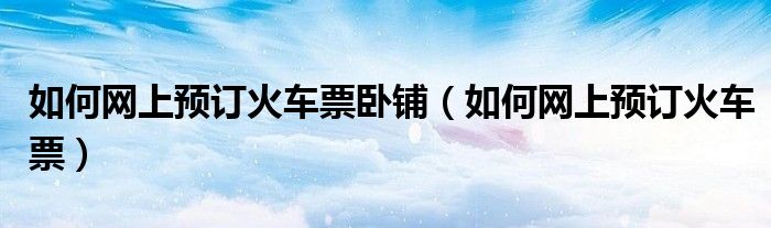 如何网上预订火车票卧铺（如何网上预订火车票）