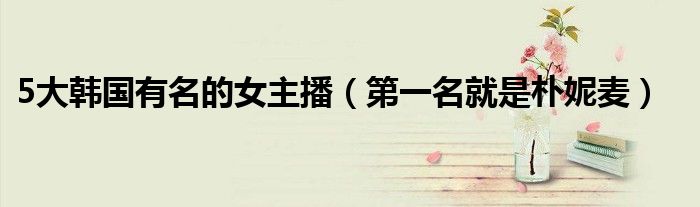 5大韩国有名的女主播（第一名就是朴妮麦）