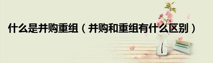 什么是并购重组（并购和重组有什么区别）