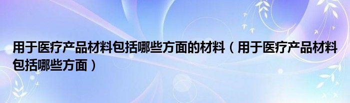 用于医疗产品材料包括哪些方面的材料（用于医疗产品材料包括哪些方面）