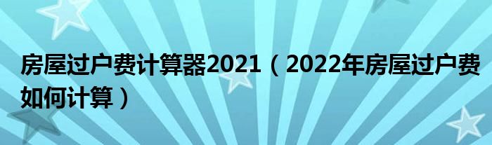 房屋过户费计算器2021（2022年房屋过户费如何计算）