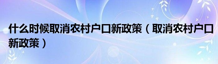 什么时候取消农村户口新政策（取消农村户口新政策）