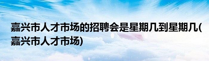 嘉兴市人才市场的招聘会是星期几到星期几(嘉兴市人才市场)