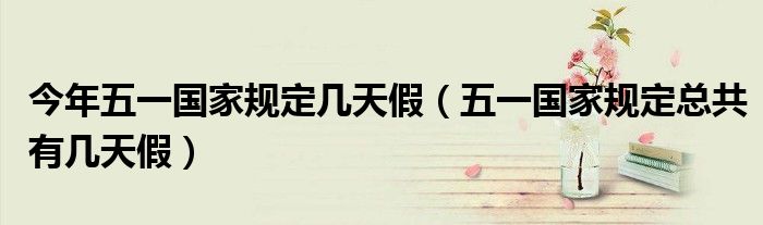 今年五一国家规定几天假（五一国家规定总共有几天假）