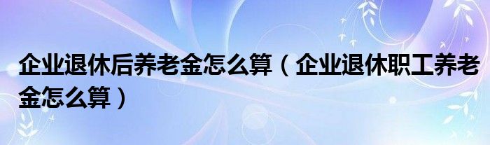 企业退休后养老金怎么算（企业退休职工养老金怎么算）