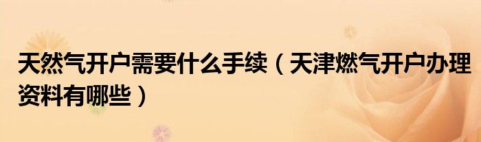天然气开户需要什么手续（天津燃气开户办理资料有哪些）