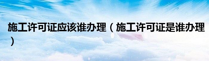 施工许可证应该谁办理（施工许可证是谁办理）