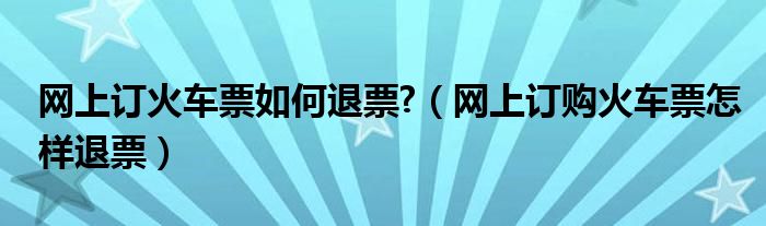网上订火车票如何退票?（网上订购火车票怎样退票）