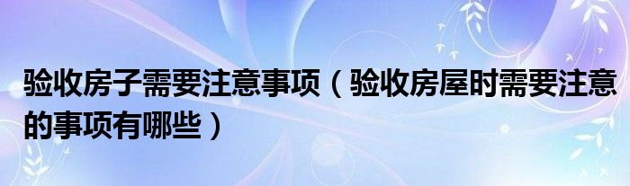 验收房子需要注意事项（验收房屋时需要注意的事项有哪些）