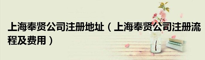 上海奉贤公司注册地址（上海奉贤公司注册流程及费用）
