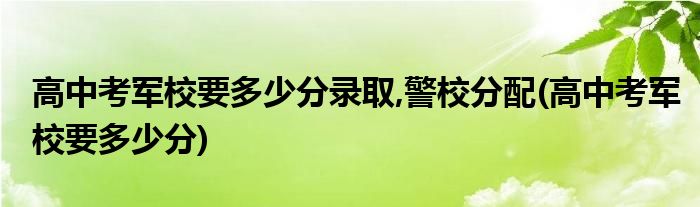 高中考军校要多少分录取,警校分配(高中考军校要多少分)