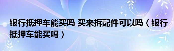 银行抵押车能买吗 买来拆配件可以吗（银行抵押车能买吗）