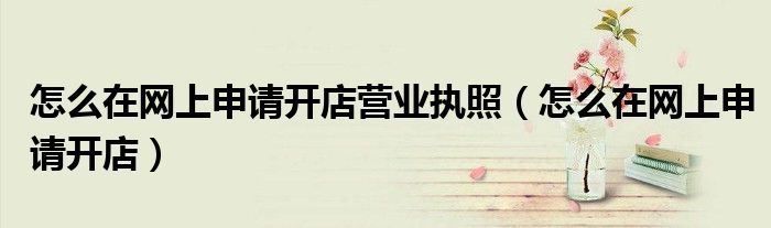 怎么在网上申请开店营业执照（怎么在网上申请开店）