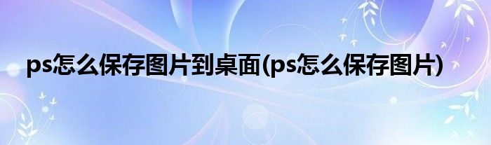 ps怎么保存图片到桌面(ps怎么保存图片)