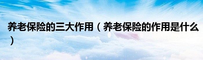 养老保险的三大作用（养老保险的作用是什么）
