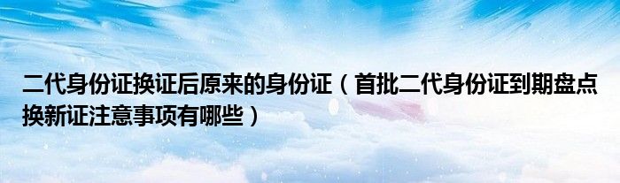 二代身份证换证后原来的身份证（首批二代身份证到期盘点换新证注意事项有哪些）