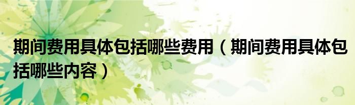 期间费用具体包括哪些费用（期间费用具体包括哪些内容）