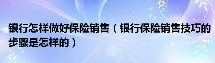 银行怎样做好保险销售（银行保险销售技巧的步骤是怎样的）