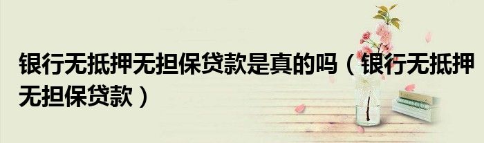 银行无抵押无担保贷款是真的吗（银行无抵押无担保贷款）