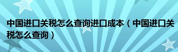 中国进口关税怎么查询进口成本（中国进口关税怎么查询）