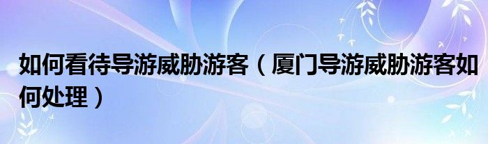 如何看待导游威胁游客（厦门导游威胁游客如何处理）
