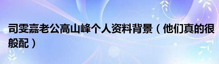 司雯嘉老公高山峰个人资料背景（他们真的很般配）