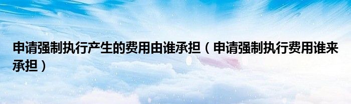 申请强制执行产生的费用由谁承担（申请强制执行费用谁来承担）