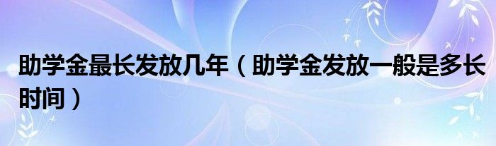 助学金最长发放几年（助学金发放一般是多长时间）