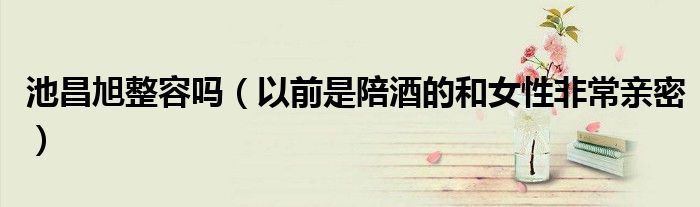 池昌旭整容吗（以前是陪酒的和女性非常亲密）