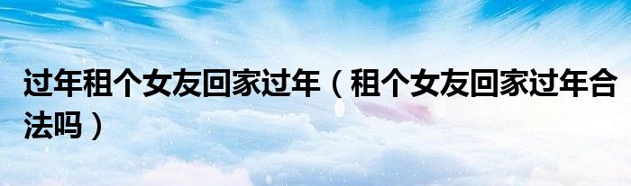 过年租个女友回家过年（租个女友回家过年合法吗）