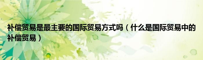 补偿贸易是最主要的国际贸易方式吗（什么是国际贸易中的补偿贸易）