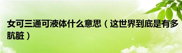 女可三通可液体什么意思（这世界到底是有多肮脏）