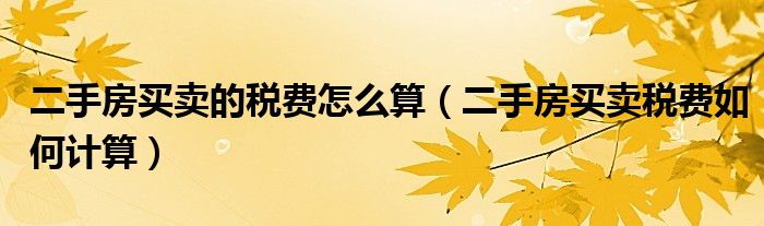 二手房买卖的税费怎么算（二手房买卖税费如何计算）