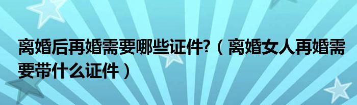 离婚后再婚需要哪些证件?（离婚女人再婚需要带什么证件）