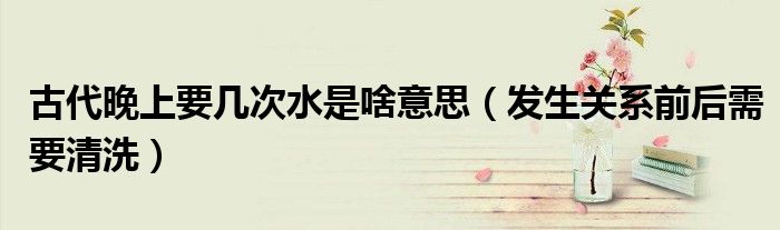 古代晚上要几次水是啥意思（发生关系前后需要清洗）