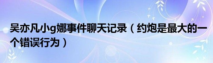 吴亦凡小g娜事件聊天记录（约炮是最大的一个错误行为）