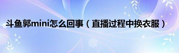 斗鱼郭mini怎么回事（直播过程中换衣服）