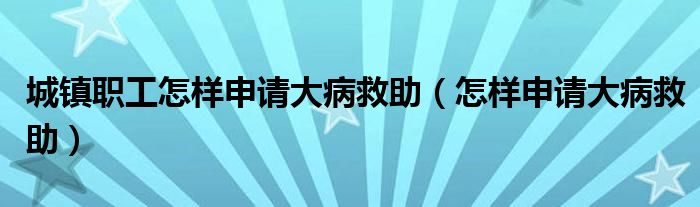 城镇职工怎样申请大病救助（怎样申请大病救助）
