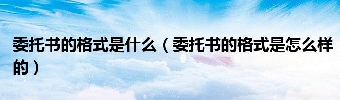 委托书的格式是什么（委托书的格式是怎么样的）