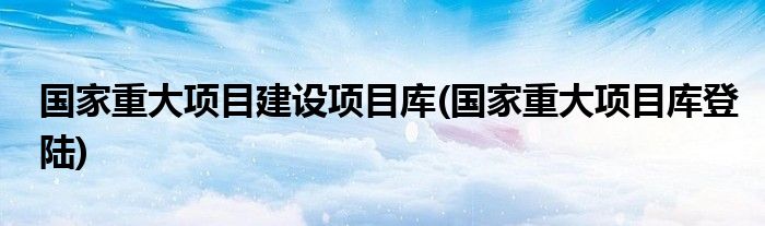 国家重大项目建设项目库(国家重大项目库登陆)