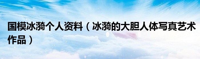 国模冰漪个人资料（冰漪的大胆人体写真艺术作品）