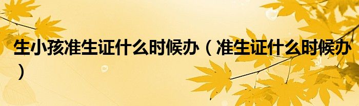 生小孩准生证什么时候办（准生证什么时候办）