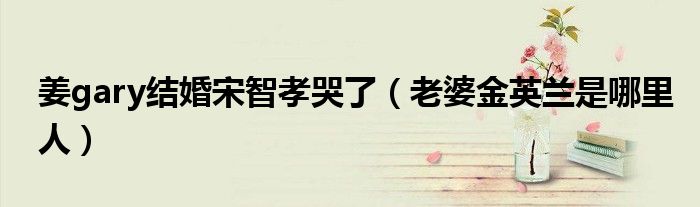 姜gary结婚宋智孝哭了（老婆金英兰是哪里人）